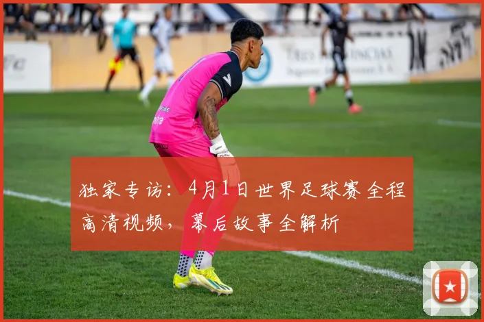 独家专访:4月1日世界足球赛全程高清视频,幕后故事全解析