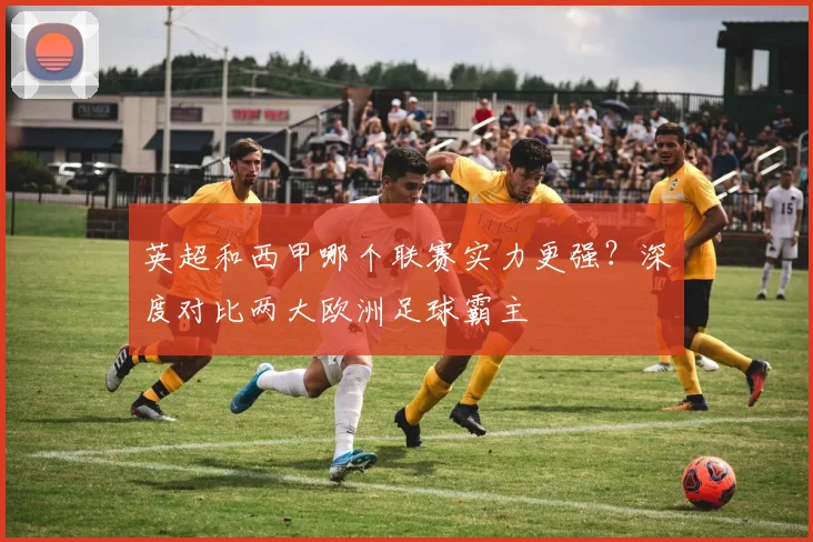 英超和西甲哪个联赛实力更强？深度对比两大欧洲足球霸主
