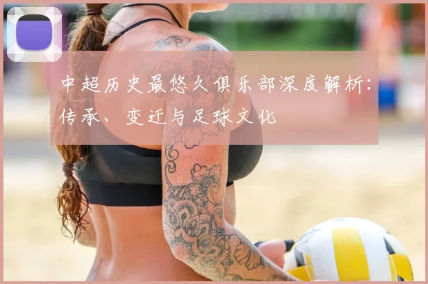 中超历史最悠久俱乐部深度解析:传承、变迁与足球文化