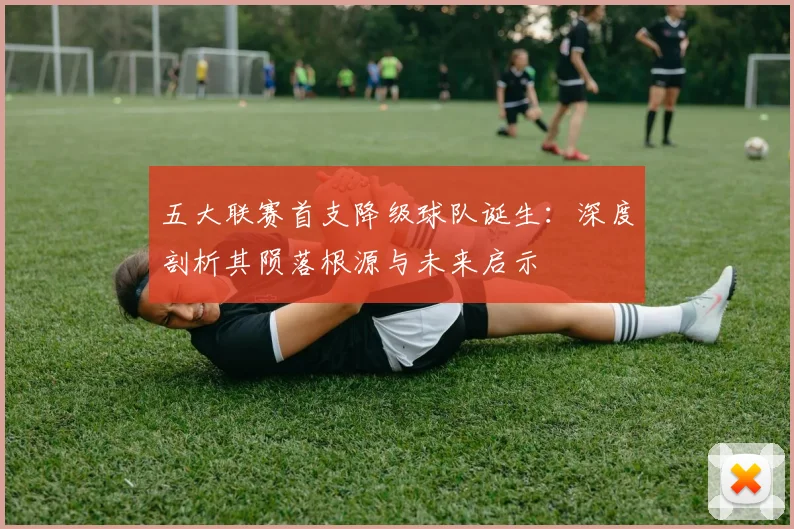 五大联赛首支降级球队诞生:深度剖析其陨落根源与未来启示