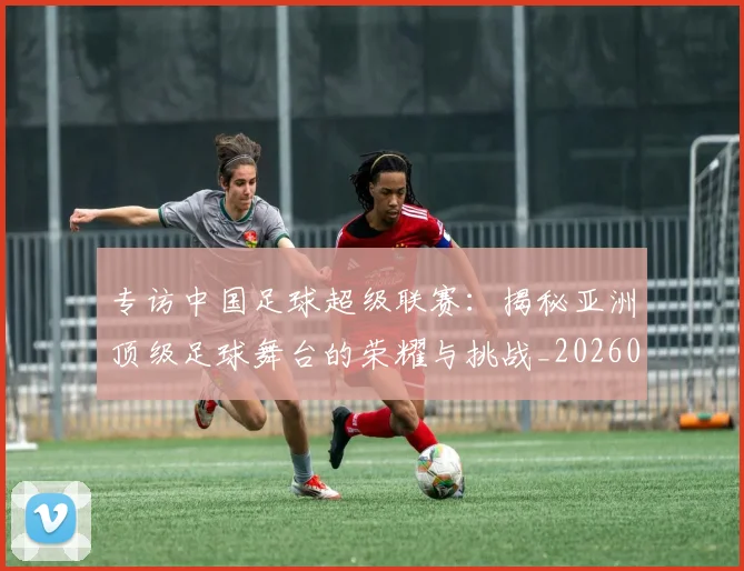 专访中国足球超级联赛：揭秘亚洲顶级足球舞台的荣耀与挑战_20260608195321