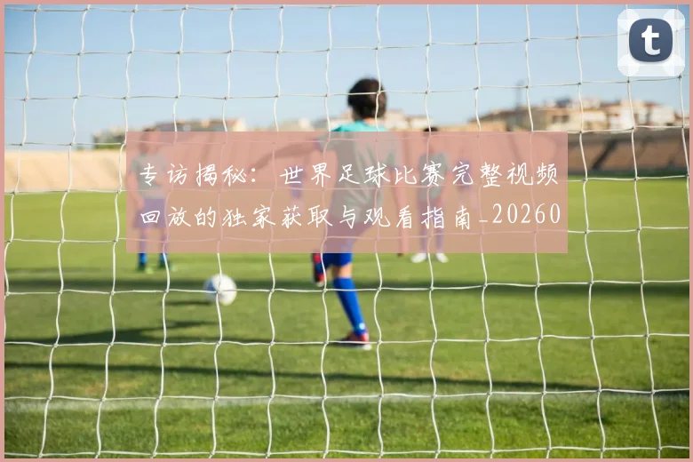 专访揭秘：世界足球比赛完整视频回放的独家获取与观看指南_20260609201222